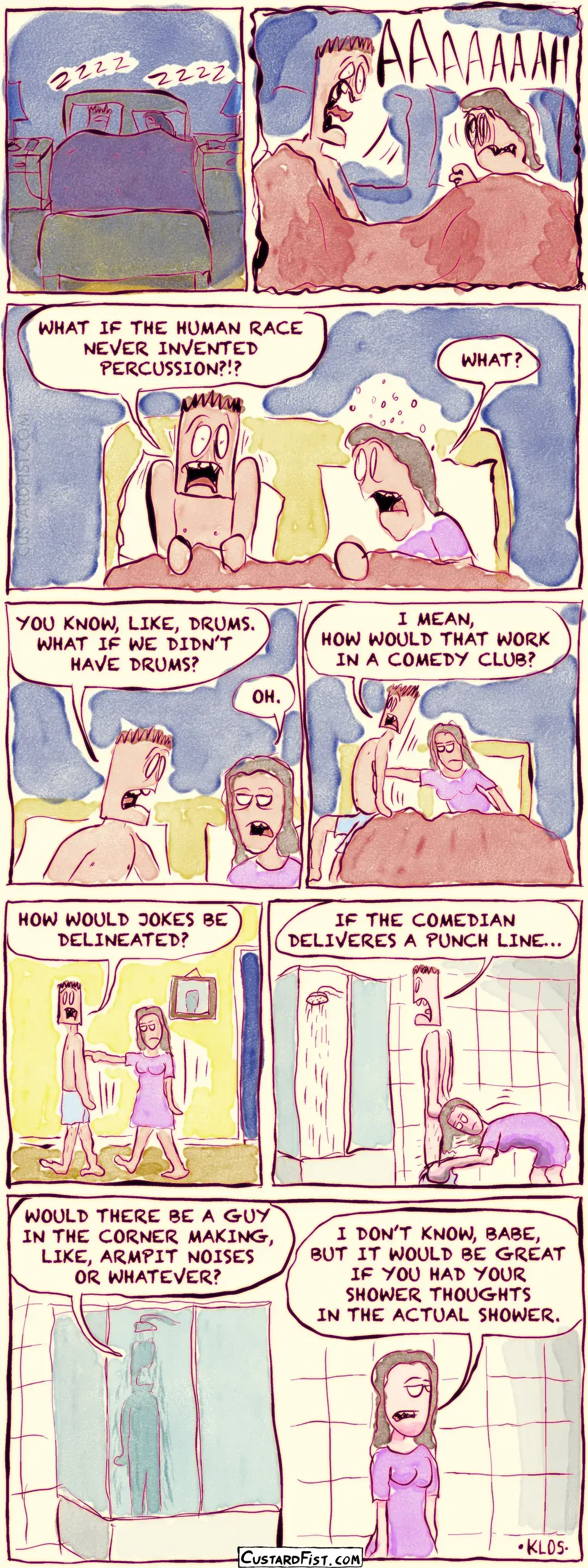 - - - This is a comic strip - - -   A couple, Danny and Wendy, are sleeping peacefully together in bed.  All of a sudden, Danny wakes up screaming.  Danny shouts, “WHAT IF THE HUMAN RACE NEVER INVENTED PERCUSSION?!?” Wendy, startled, asks, “WHAT?”  Danny says, “YOU KNOW, LIKE, DRUMS. WHAT IF WE DIDN’T HAVE DRUMS?” Wendy responds, “OH.”  Danny continues, “I MEAN, HOW WOULD THAT WORK IN A COMEDY CLUB?” Meanwhile, Wendy pushes him out of the bed.  Danny asks, “HOW WOULD WE DELINEATE JOKES?” Wendy pushes him down the hall.  Danny continues, “IF THE COMEDIAN DELIVERS A PUNCH LINE…” They are now in the bathroom. Wendy has turned on the shower and pulls down his boxers so he will get into the shower.  Danny finishes his thought, “…WOULD THERE BE A GUY IN THE CORNER MAKING, LIKE, ARMPIT NOISES OR WHATEVER?” Wendy slowly walks away, clearly uninterested. Wendy says, “I DON’T KNOW, BABE, BUT IT WOULD BE GREAT IF YOU HAD YOUR SHOWER THOUGHTS IN THE ACTUAL SHOWER.”