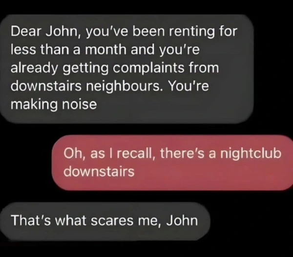 Messenger conversation: "Dear John, you've been renting for less than a month and you're already getting complaints from downstairs neighbours. You're making noise" - "Oh, as I recall, there's a nightclub downstairs" - "That's what scares me, John"