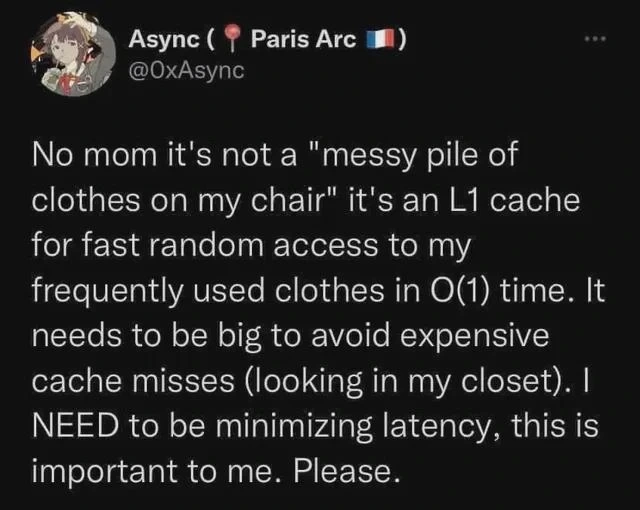 No mom it's not a "messy pile of clothes on my chair" it's an L1 cache for fast random access to my frequently used clothes in O(1) time. It needs to be big to avoid expensive cache misses (looking in my closet). I NEED to be minimizing latency, this is important to me. Please.