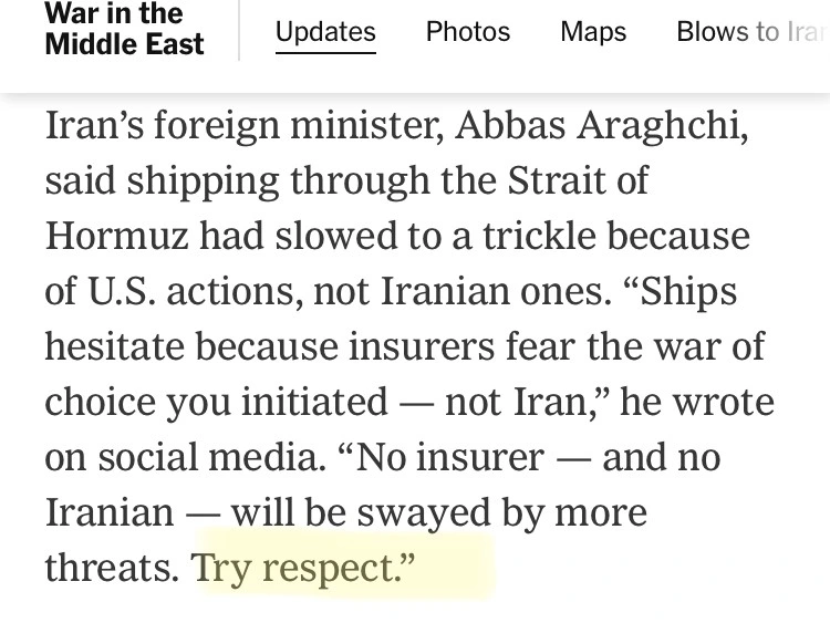 Iran’s foreign minister, Abbas Araghchi, said shipping through the Strait of Hormuz had slowed to a trickle because of U.S. actions, not Iranian ones. “Ships hesitate because insurers fear the war of choice you initiated — not Iran,” he wrote on social media. “No insurer — and no Iranian — will be swayed by more threats. Try respect.”