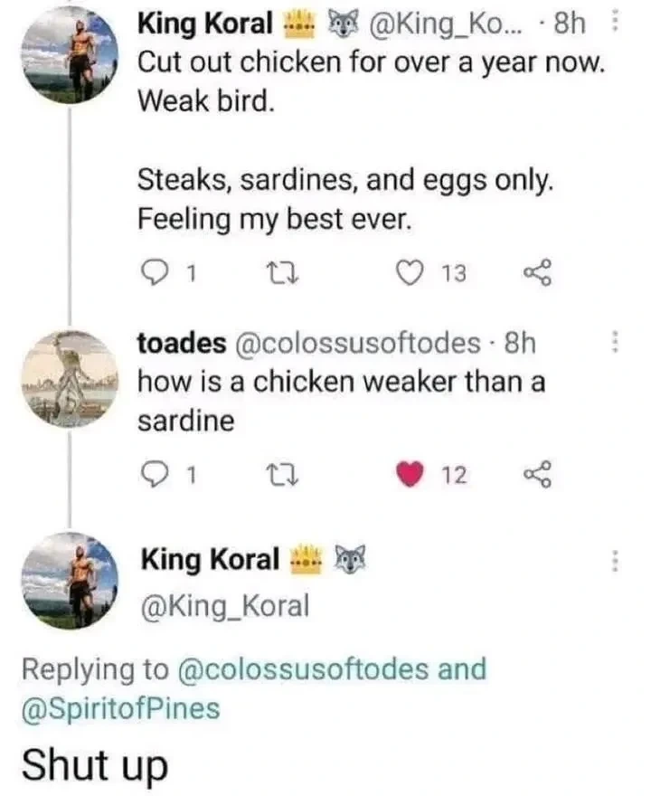 "Cut out chicken for over a year now. Weak bird. Steaks, sardines, and eggs only. Feeling my best ever.". "how is a chicken weaker than a sardine". "Shut up"
