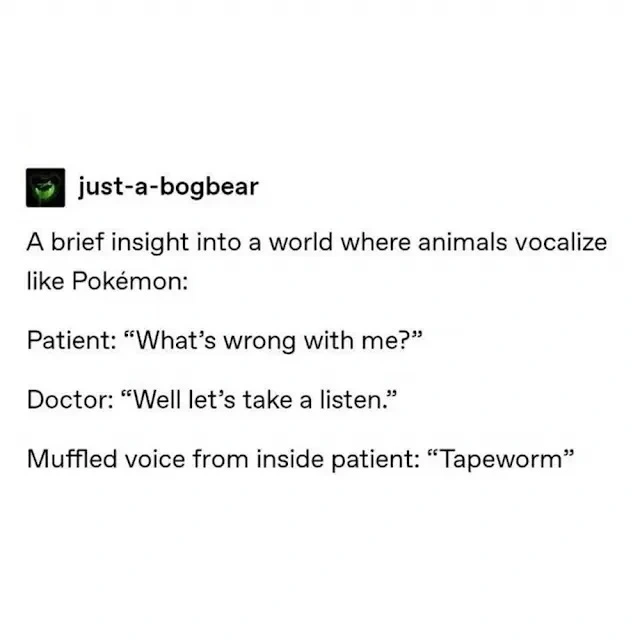 A brief insight into a world where animals vocalize like A brief insight into a world where animals vocalize like Pokémon: Patient: "What's wrong with mee" Doctor: "Well let's take a listen." Muffled voice from inside patient: "Tapeworm": Patient: "What's wrong with me" Doctor: "Well let's take a listen." Muffled voice from inside patient: "Tapeworm"
