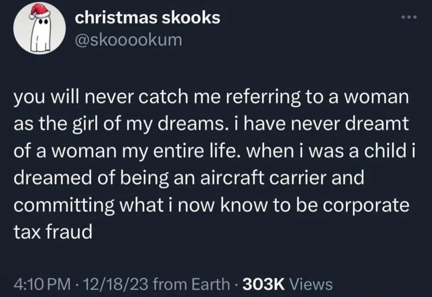 you will never catch me referring to a woman as the girl of my dreams. i have never dreamt of a woman my entire life. when i was a child i dreamed of being an aircraft carrier and committing what i now know to be corporate tax fraud
