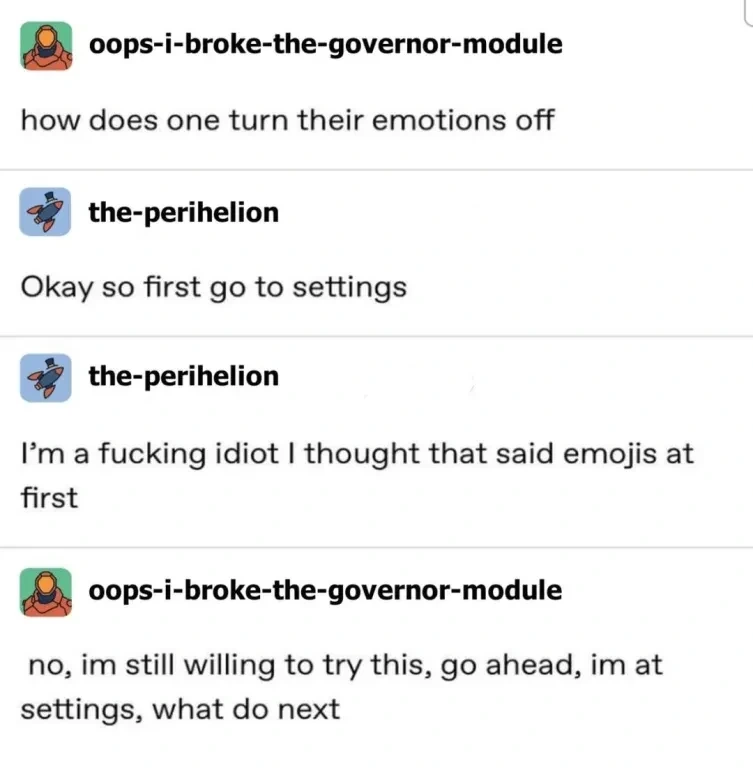 Post: "how does one turn their emotions off". Reply: "Okay so first go to settings" -" I'm a fucking idiot I thought that said emojis at first". Reply: "no, im still willing to try this, go ahead, im at settings, what do next"