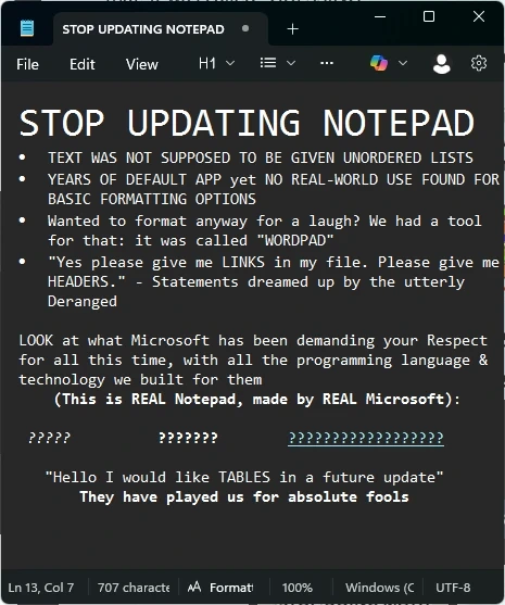 Picture of text written in Notepad: STOP UPDATING NOTEPAD. TEXT WAS NOT SUPPOSED TO BE GIVEN UNORDERED LISTS. YEARS OF DEFAULT APP yet NO REAL-WORLD USE FOUND FOR BASIC FORMATTING OPTIONS. Wanted to format anyway for a laugh? We had a tool for that: it was called "WORDPAD". "Yes please give me LINKS in my file. Please give me HEADERS." - Statements dreamed up by the utterly Deranged. LOOK at what Microsoft has been demanding your Respect for all this time, with all the programming language & technology we built for them (This is REAL Notepad, made by REAL Microsoft): ??????? ?????? ???????? "Hello I would like TABLES in a future update" They have played us for absolute fools
