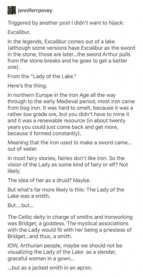 Triggered by another post I didn't want to hijack: Excalibur. In the legends, Excalibur comes out of a lake (although some versions have Excalibur as the sword in the stone, those are later...the sword Arthur pulls from the stone breaks and he goes to get a better one). From the "Lady of the Lake." Here's the thing. In northern Europe in the Iron Age all the way through to the early Medieval period, most iron came from bog iron. It was hard to smelt, because it was a rather low grade ore, but you didn't have to mine it and it was a renewable resource (in about twenty years you could just come back and get more, because it formed constantly). Meaning that the iron used to make a sword came... out of water. In most fairy stories, fairies don't like iron. So the vision of the Lady as some kind of fairy or elf? Not likely. The idea of her as a druid? Maybe. But what's far more likely is this: The Lady of the Lake was a smith. But.... but... The Celtic deity in charge of smiths and ironworking was Bridget, a goddess. The mystical associations with the Lady would fit with her being a priestess of Bridget...and thus, a smith. IOW, Arthurian people, maybe we should not be visualizing the Lady of the Lake as a slender, graceful woman in a gown... ...but as a jacked smith in an apron.
