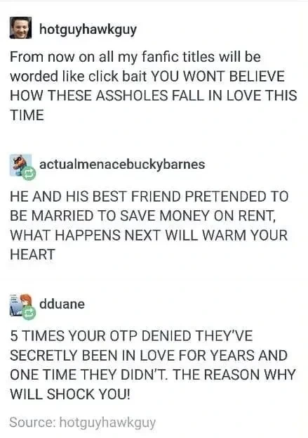 Post: "From now on all my fanfic titles will be worded like click bait YOU WONT BELIEVE HOW THESE ASSHOLES FALL IN LOVE THIS TIME". Reply: "HE AND HIS BEST FRIEND PRETENDED TO MARRIED TO SAVE MONEY ON RENT, WHAT HAPPENS NEXT WILL WARM YOUR HEART". Reply: "5 TIMES YOUR OTP DENIED THEY'VE SECRETLY BEEN IN LOVE FOR YEARS AND ONE TIME THEY DIDN'T. THE REASON WHY WILL SHOCK YOU!"