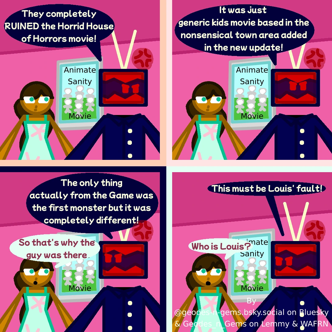 Meri & Static are at a Cinema after watching a movie, passing by posters for movies like the "Animate Sanity Movie", Static is utterly enraged, saying "They Completely RUINED the Horrid House of Horrors Movie!"  Static, continuing says "It was just a generic kids movie based in the nonsensical town area added in the update!"  Static, still talking, says "The only thing actually from the game was the first monster but it was completely different!" Meri replies saying "So that's why the guy was there"  Static says "This must be Louis' fault!" Meri, visibly confused replies "Who is Louis?"  Comic & Alt Text by @geodes-n-gems.bsky.social on Bluesky & Geodes_n_Gems on Lemmy & Wafrn